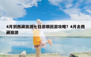 4月到西藏旅游七日游跟团游攻略？4月去西藏旅游