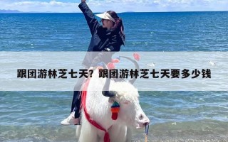 跟团游林芝七天？跟团游林芝七天要多少钱