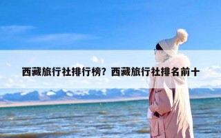 西藏旅行社排行榜？西藏旅行社排名前十