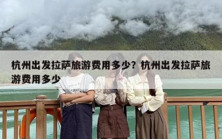 杭州出发拉萨旅游费用多少？杭州出发拉萨旅游费用多少