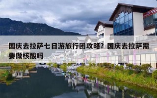 国庆去拉萨七日游旅行团攻略？国庆去拉萨需要做核酸吗