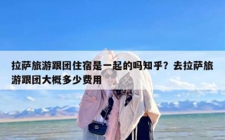 拉萨旅游跟团住宿是一起的吗知乎？去拉萨旅游跟团大概多少费用