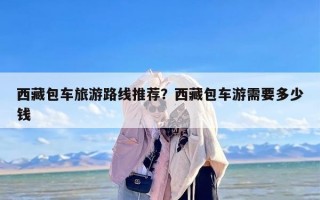 西藏包车旅游路线推荐？西藏包车游需要多少钱