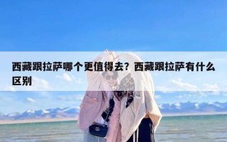 西藏跟拉萨哪个更值得去？西藏跟拉萨有什么区别