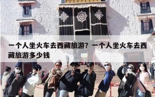 一个人坐火车去西藏旅游？一个人坐火车去西藏旅游多少钱