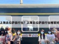 上海去拉萨旅行社？上海去拉萨旅行社哪家好