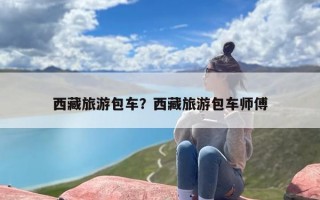 西藏旅游包车？西藏旅游包车师傅