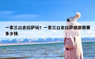 一家三口去拉萨玩？一家三口去拉萨旅游需要多少钱