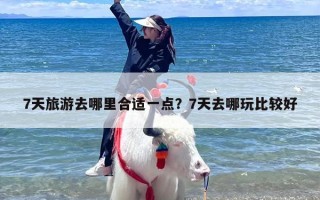 7天旅游去哪里合适一点？7天去哪玩比较好
