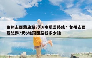 台州去西藏旅游7天6晚跟团路线？台州去西藏旅游7天6晚跟团路线多少钱