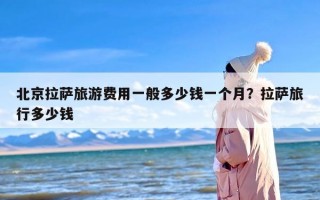 北京拉萨旅游费用一般多少钱一个月？拉萨旅行多少钱