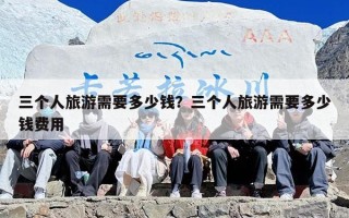 三个人旅游需要多少钱？三个人旅游需要多少钱费用