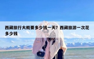 西藏旅行大概要多少钱一天？西藏旅游一次花多少钱