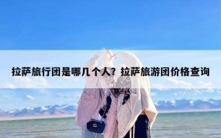 拉萨旅行团是哪几个人？拉萨旅游团价格查询
