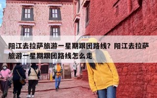 阳江去拉萨旅游一星期跟团路线？阳江去拉萨旅游一星期跟团路线怎么走