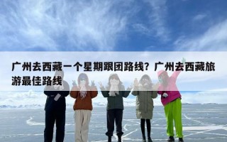 广州去西藏一个星期跟团路线？广州去西藏旅游最佳路线