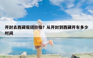 开封去西藏报团价格？从开封到西藏开车多少时间