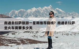 南通去拉萨旅游一星期推荐路线？南通去拉萨坐火车需要多少天