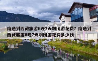 南通到西藏旅游6晚7天跟团游花费？南通到西藏旅游6晚7天跟团游花费多少钱