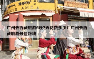 广州去西藏旅游6晚7天花费多少？广州去西藏旅游最佳路线