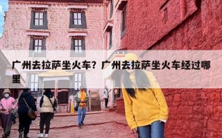 广州去拉萨坐火车？广州去拉萨坐火车经过哪里
