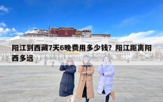 阳江到西藏7天6晚费用多少钱？阳江距离阳西多远