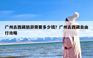 广州去西藏旅游需要多少钱？广州去西藏自由行攻略