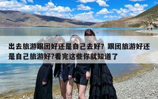 出去旅游跟团好还是自己去好？跟团旅游好还是自己旅游好?看完这些你就知道了