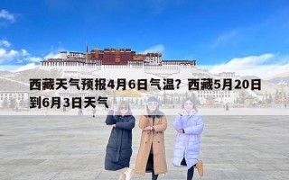 西藏天气预报4月6日气温？西藏5月20日到6月3日天气