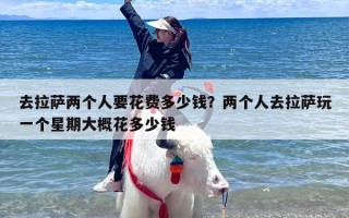 去拉萨两个人要花费多少钱？两个人去拉萨玩一个星期大概花多少钱