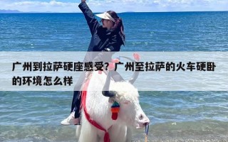广州到拉萨硬座感受？广州至拉萨的火车硬卧的环境怎么样