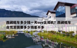 西藏租车多少钱一天suv含司机？西藏租车自驾游需要多少钱差不多