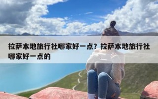 拉萨本地旅行社哪家好一点？拉萨本地旅行社哪家好一点的