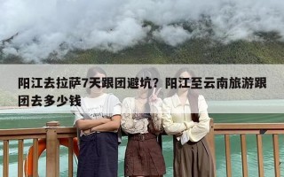 阳江去拉萨7天跟团避坑？阳江至云南旅游跟团去多少钱