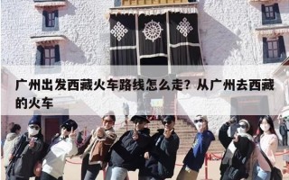 广州出发西藏火车路线怎么走？从广州去西藏的火车