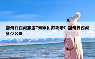 潮州到西藏旅游7天跟团游攻略？潮州去西藏多少公里
