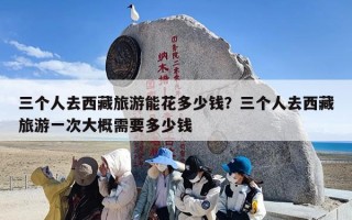 三个人去西藏旅游能花多少钱？三个人去西藏旅游一次大概需要多少钱