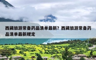 西藏旅游常备药品清单最新？西藏旅游常备药品清单最新规定