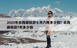 2025年去西藏旅游七天六晚多少钱？去西藏旅游7天多少钱