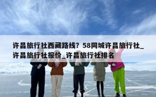 许昌旅行社西藏路线？58同城许昌旅行社_许昌旅行社报价_许昌旅行社排名