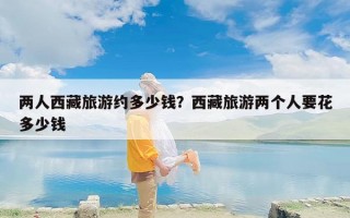 两人西藏旅游约多少钱？西藏旅游两个人要花多少钱