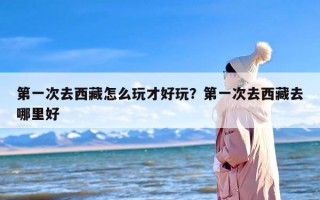 第一次去西藏怎么玩才好玩？第一次去西藏去哪里好