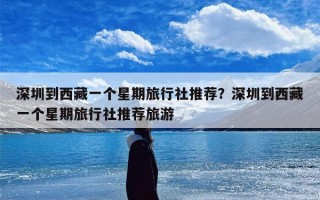 深圳到西藏一个星期旅行社推荐？深圳到西藏一个星期旅行社推荐旅游