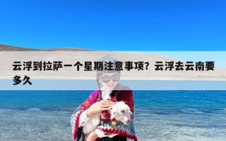 云浮到拉萨一个星期注意事项？云浮去云南要多久