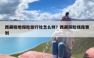 西藏极地探险旅行社怎么样？西藏探险线路策划