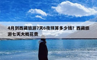 4月到西藏旅游7天6夜预算多少钱？西藏旅游七天大概花费