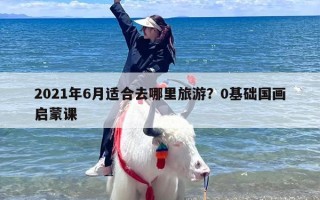 2021年6月适合去哪里旅游？0基础国画启蒙课