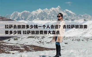 拉萨去旅游多少钱一个人合适？去拉萨旅游需要多少钱 拉萨旅游费用大盘点