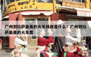 广州到拉萨最美的火车线路是什么？广州到拉萨最美的火车票