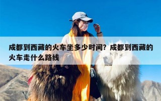 成都到西藏的火车坐多少时间？成都到西藏的火车走什么路线